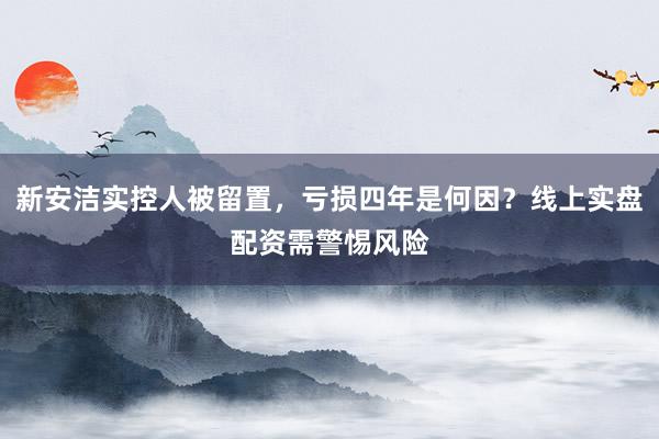 新安洁实控人被留置，亏损四年是何因？线上实盘配资需警惕风险