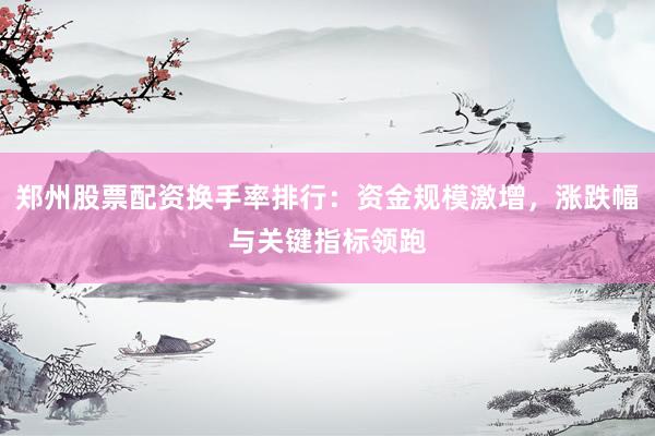 郑州股票配资换手率排行：资金规模激增，涨跌幅与关键指标领跑